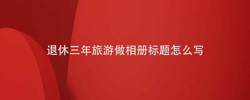 退休三年旅游做相册标题怎么写